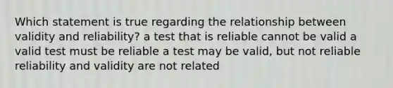 Which statement is true regarding the relationship between validity and reliability? a test that is reliable cannot be valid a valid test must be reliable a test may be valid, but not reliable reliability and validity are not related