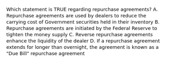 Which statement is TRUE regarding repurchase agreements? A. Repurchase agreements are used by dealers to reduce the carrying cost of Government securities held in their inventory B. Repurchase agreements are initiated by the Federal Reserve to tighten the money supply C. Reverse repurchase agreements enhance the liquidity of the dealer D. If a repurchase agreement extends for longer than overnight, the agreement is known as a "Due Bill" repurchase agreement