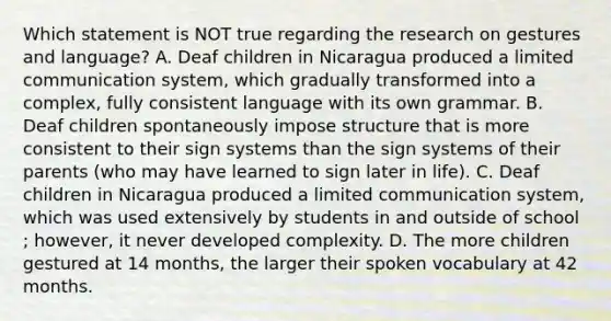 Which statement is NOT true regarding the research on gestures and language? A. Deaf children in Nicaragua produced a limited communication system, which gradually transformed into a complex, fully consistent language with its own grammar. B. Deaf children spontaneously impose structure that is more consistent to their sign systems than the sign systems of their parents (who may have learned to sign later in life). C. Deaf children in Nicaragua produced a limited communication system, which was used extensively by students in and outside of school ; however, it never developed complexity. D. The more children gestured at 14 months, the larger their spoken vocabulary at 42 months.