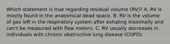 Which statement is true regarding residual volume (RV)? A. RV is mostly found in the anatomical dead space. B. RV is the volume of gas left in the respiratory system after exhaling maximally and can't be measured with flow meters. C. RV usually decreases in individuals with chronic obstructive lung disease (COPD).