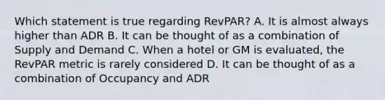 Which statement is true regarding RevPAR? A. It is almost always higher than ADR B. It can be thought of as a combination of Supply and Demand C. When a hotel or GM is evaluated, the RevPAR metric is rarely considered D. It can be thought of as a combination of Occupancy and ADR