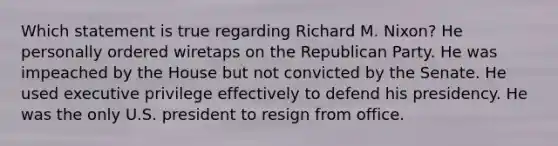 Which statement is true regarding Richard M. Nixon? He personally ordered wiretaps on the Republican Party. He was impeached by the House but not convicted by the Senate. He used executive privilege effectively to defend his presidency. He was the only U.S. president to resign from office.