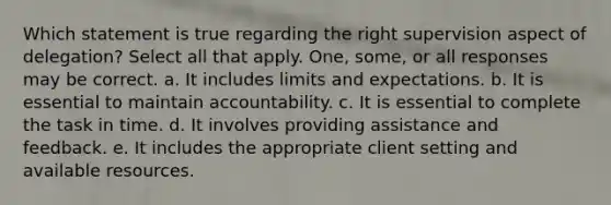 Which statement is true regarding the right supervision aspect of delegation? Select all that apply. One, some, or all responses may be correct. a. It includes limits and expectations. b. It is essential to maintain accountability. c. It is essential to complete the task in time. d. It involves providing assistance and feedback. e. It includes the appropriate client setting and available resources.