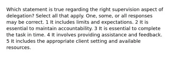 Which statement is true regarding the right supervision aspect of delegation? Select all that apply. One, some, or all responses may be correct. 1 It includes limits and expectations. 2 It is essential to maintain accountability. 3 It is essential to complete the task in time. 4 It involves providing assistance and feedback. 5 It includes the appropriate client setting and available resources.