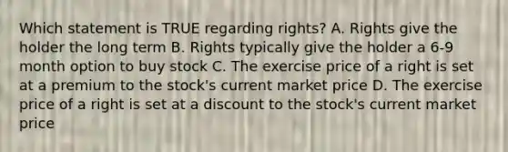 Which statement is TRUE regarding rights? A. Rights give the holder the long term B. Rights typically give the holder a 6-9 month option to buy stock C. The exercise price of a right is set at a premium to the stock's current market price D. The exercise price of a right is set at a discount to the stock's current market price