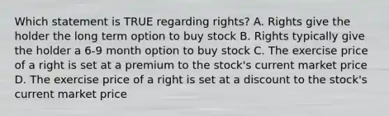 Which statement is TRUE regarding rights? A. Rights give the holder the long term option to buy stock B. Rights typically give the holder a 6-9 month option to buy stock C. The exercise price of a right is set at a premium to the stock's current market price D. The exercise price of a right is set at a discount to the stock's current market price