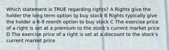 Which statement is TRUE regarding rights? A Rights give the holder the long term option to buy stock B Rights typically give the holder a 6-9 month option to buy stock C The exercise price of a right is set at a premium to the stock's current market price D The exercise price of a right is set at a discount to the stock's current market price