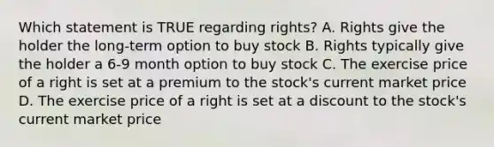 Which statement is TRUE regarding rights? A. Rights give the holder the long-term option to buy stock B. Rights typically give the holder a 6-9 month option to buy stock C. The exercise price of a right is set at a premium to the stock's current market price D. The exercise price of a right is set at a discount to the stock's current market price