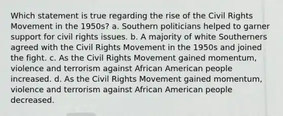 Which statement is true regarding the rise of the Civil Rights Movement in the 1950s? a. Southern politicians helped to garner support for civil rights issues. b. A majority of white Southerners agreed with the Civil Rights Movement in the 1950s and joined the fight. c. As the Civil Rights Movement gained momentum, violence and terrorism against African American people increased. d. As the Civil Rights Movement gained momentum, violence and terrorism against African American people decreased.