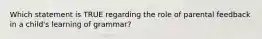 Which statement is TRUE regarding the role of parental feedback in a child's learning of grammar?