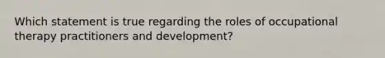 Which statement is true regarding the roles of occupational therapy practitioners and development?