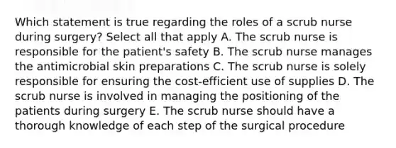 Which statement is true regarding the roles of a scrub nurse during surgery? Select all that apply A. The scrub nurse is responsible for the patient's safety B. The scrub nurse manages the antimicrobial skin preparations C. The scrub nurse is solely responsible for ensuring the cost-efficient use of supplies D. The scrub nurse is involved in managing the positioning of the patients during surgery E. The scrub nurse should have a thorough knowledge of each step of the surgical procedure