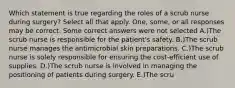 Which statement is true regarding the roles of a scrub nurse during surgery? Select all that apply. One, some, or all responses may be correct. Some correct answers were not selected A.)The scrub nurse is responsible for the patient's safety. B.)The scrub nurse manages the antimicrobial skin preparations. C.)The scrub nurse is solely responsible for ensuring the cost-efficient use of supplies. D.)The scrub nurse is involved in managing the positioning of patients during surgery. E.)The scru