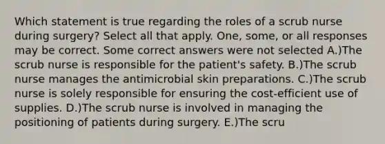 Which statement is true regarding the roles of a scrub nurse during surgery? Select all that apply. One, some, or all responses may be correct. Some correct answers were not selected A.)The scrub nurse is responsible for the patient's safety. B.)The scrub nurse manages the antimicrobial skin preparations. C.)The scrub nurse is solely responsible for ensuring the cost-efficient use of supplies. D.)The scrub nurse is involved in managing the positioning of patients during surgery. E.)The scru