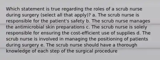 Which statement is true regarding the roles of a scrub nurse during surgery (select all that apply)? a. The scrub nurse is responsible for the patient's safety b. The scrub nurse manages the antimicrobial skin preparations c. The scrub nurse is solely responsible for ensuring the cost-efficient use of supplies d. The scrub nurse is involved in managing the positioning of patients during surgery e. The scrub nurse should have a thorough knowledge of each step of the surgical procedure