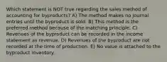 Which statement is NOT true regarding the sales method of accounting for byproducts? A) The method makes no journal entries until the byproduct is sold. B) This method is the preferred method because of the matching principle. C) Revenues of the byproduct can be recorded in the income statement as revenue. D) Revenues of the byproduct are not recorded at the time of production. E) No value is attached to the byproduct inventory.