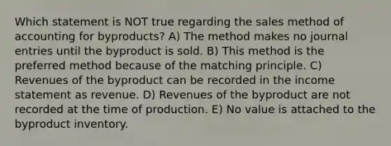 Which statement is NOT true regarding the sales method of accounting for byproducts? A) The method makes no journal entries until the byproduct is sold. B) This method is the preferred method because of the matching principle. C) Revenues of the byproduct can be recorded in the income statement as revenue. D) Revenues of the byproduct are not recorded at the time of production. E) No value is attached to the byproduct inventory.