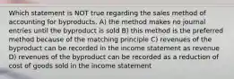 Which statement is NOT true regarding the sales method of accounting for byproducts. A) the method makes no journal entries until the byproduct is sold B) this method is the preferred method because of the matching principle C) revenues of the byproduct can be recorded in the income statement as revenue D) revenues of the byproduct can be recorded as a reduction of cost of goods sold in the income statement