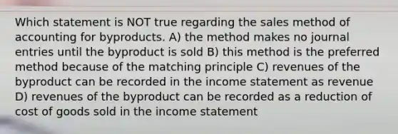 Which statement is NOT true regarding the sales method of accounting for byproducts. A) the method makes no journal entries until the byproduct is sold B) this method is the preferred method because of the matching principle C) revenues of the byproduct can be recorded in the income statement as revenue D) revenues of the byproduct can be recorded as a reduction of cost of goods sold in the income statement