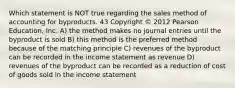 Which statement is NOT true regarding the sales method of accounting for byproducts. 43 Copyright © 2012 Pearson Education, Inc. A) the method makes no journal entries until the byproduct is sold B) this method is the preferred method because of the matching principle C) revenues of the byproduct can be recorded in the income statement as revenue D) revenues of the byproduct can be recorded as a reduction of cost of goods sold in the income statement