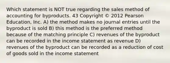 Which statement is NOT true regarding the sales method of accounting for byproducts. 43 Copyright © 2012 Pearson Education, Inc. A) the method makes no journal entries until the byproduct is sold B) this method is the preferred method because of the matching principle C) revenues of the byproduct can be recorded in the income statement as revenue D) revenues of the byproduct can be recorded as a reduction of cost of goods sold in the income statement