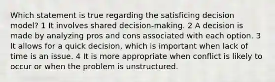 Which statement is true regarding the satisficing decision model? 1 It involves shared decision-making. 2 A decision is made by analyzing pros and cons associated with each option. 3 It allows for a quick decision, which is important when lack of time is an issue. 4 It is more appropriate when conflict is likely to occur or when the problem is unstructured.