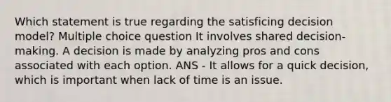 Which statement is true regarding the satisficing decision model? Multiple choice question It involves shared decision-making. A decision is made by analyzing pros and cons associated with each option. ANS - It allows for a quick decision, which is important when lack of time is an issue.