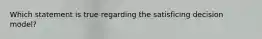 Which statement is true regarding the satisficing decision model?