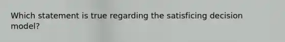 Which statement is true regarding the satisficing decision model?