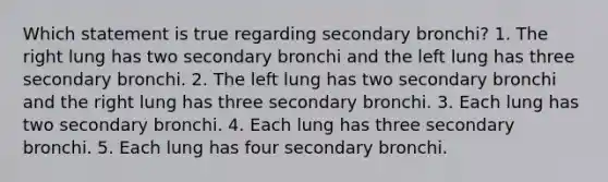 Which statement is true regarding secondary bronchi? 1. The right lung has two secondary bronchi and the left lung has three secondary bronchi. 2. The left lung has two secondary bronchi and the right lung has three secondary bronchi. 3. Each lung has two secondary bronchi. 4. Each lung has three secondary bronchi. 5. Each lung has four secondary bronchi.