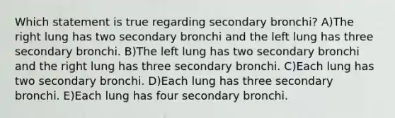 Which statement is true regarding secondary bronchi? A)The right lung has two secondary bronchi and the left lung has three secondary bronchi. B)The left lung has two secondary bronchi and the right lung has three secondary bronchi. C)Each lung has two secondary bronchi. D)Each lung has three secondary bronchi. E)Each lung has four secondary bronchi.