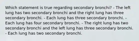 Which statement is true regarding secondary bronchi? - The left lung has two secondary bronchi and the right lung has three secondary bronchi. - Each lung has three secondary bronchi. - Each lung has four secondary bronchi. - The right lung has two secondary bronchi and the left lung has three secondary bronchi. - Each lung has two secondary bronchi.