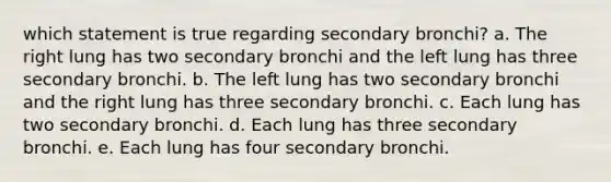 which statement is true regarding secondary bronchi? a. The right lung has two secondary bronchi and the left lung has three secondary bronchi. b. The left lung has two secondary bronchi and the right lung has three secondary bronchi. c. Each lung has two secondary bronchi. d. Each lung has three secondary bronchi. e. Each lung has four secondary bronchi.