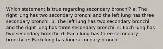 Which statement is true regarding secondary bronchi? a: The right lung has two secondary bronchi and the left lung has three secondary bronchi. b: The left lung has two secondary bronchi and the right lung has three secondary bronchi. c: Each lung has two secondary bronchi. d: Each lung has three secondary bronchi. e: Each lung has four secondary bronchi.