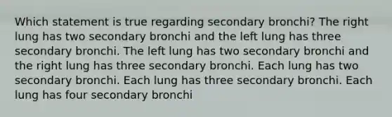 Which statement is true regarding secondary bronchi? The right lung has two secondary bronchi and the left lung has three secondary bronchi. The left lung has two secondary bronchi and the right lung has three secondary bronchi. Each lung has two secondary bronchi. Each lung has three secondary bronchi. Each lung has four secondary bronchi