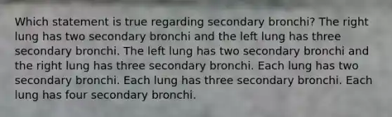 Which statement is true regarding secondary bronchi? The right lung has two secondary bronchi and the left lung has three secondary bronchi. The left lung has two secondary bronchi and the right lung has three secondary bronchi. Each lung has two secondary bronchi. Each lung has three secondary bronchi. Each lung has four secondary bronchi.