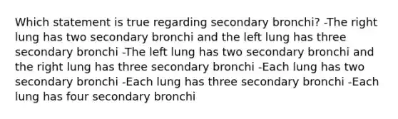 Which statement is true regarding secondary bronchi? -The right lung has two secondary bronchi and the left lung has three secondary bronchi -The left lung has two secondary bronchi and the right lung has three secondary bronchi -Each lung has two secondary bronchi -Each lung has three secondary bronchi -Each lung has four secondary bronchi