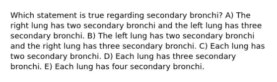 Which statement is true regarding secondary bronchi? A) The right lung has two secondary bronchi and the left lung has three secondary bronchi. B) The left lung has two secondary bronchi and the right lung has three secondary bronchi. C) Each lung has two secondary bronchi. D) Each lung has three secondary bronchi. E) Each lung has four secondary bronchi.