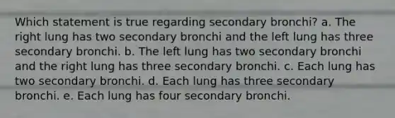 Which statement is true regarding secondary bronchi? a. The right lung has two secondary bronchi and the left lung has three secondary bronchi. b. The left lung has two secondary bronchi and the right lung has three secondary bronchi. c. Each lung has two secondary bronchi. d. Each lung has three secondary bronchi. e. Each lung has four secondary bronchi.