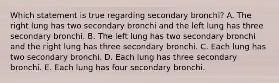 Which statement is true regarding secondary bronchi? A. The right lung has two secondary bronchi and the left lung has three secondary bronchi. B. The left lung has two secondary bronchi and the right lung has three secondary bronchi. C. Each lung has two secondary bronchi. D. Each lung has three secondary bronchi. E. Each lung has four secondary bronchi.