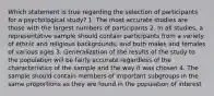 Which statement is true regarding the selection of participants for a psychological study? 1. The most accurate studies are those with the largest numbers of participants 2. In all studies, a representative sample should contain participants from a variety of ethnic and religious backgrounds, and both males and females of various ages 3. Generalization of the results of the study to the population will be fairly accurate regardless of the characteristics of the sample and the way it was chosen 4. The sample should contain members of important subgroups in the same proportions as they are found in the population of interest