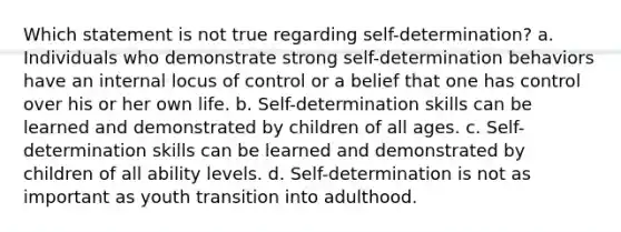 Which statement is not true regarding self-determination? a. Individuals who demonstrate strong self-determination behaviors have an internal locus of control or a belief that one has control over his or her own life. b. Self-determination skills can be learned and demonstrated by children of all ages. c. Self-determination skills can be learned and demonstrated by children of all ability levels. d. Self-determination is not as important as youth transition into adulthood.