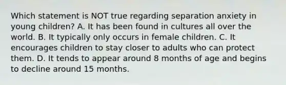 Which statement is NOT true regarding separation anxiety in young children? A. It has been found in cultures all over the world. B. It typically only occurs in female children. C. It encourages children to stay closer to adults who can protect them. D. It tends to appear around 8 months of age and begins to decline around 15 months.