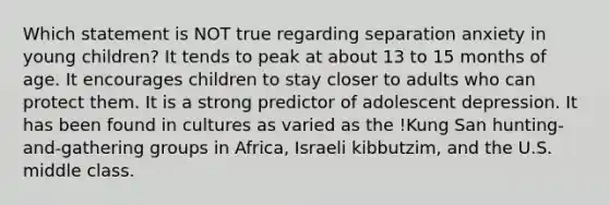 Which statement is NOT true regarding separation anxiety in young children? It tends to peak at about 13 to 15 months of age. It encourages children to stay closer to adults who can protect them. It is a strong predictor of adolescent depression. It has been found in cultures as varied as the !Kung San hunting-and-gathering groups in Africa, Israeli kibbutzim, and the U.S. middle class.