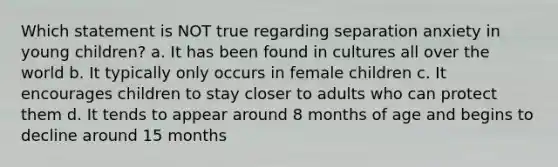 Which statement is NOT true regarding separation anxiety in young children? a. It has been found in cultures all over the world b. It typically only occurs in female children c. It encourages children to stay closer to adults who can protect them d. It tends to appear around 8 months of age and begins to decline around 15 months