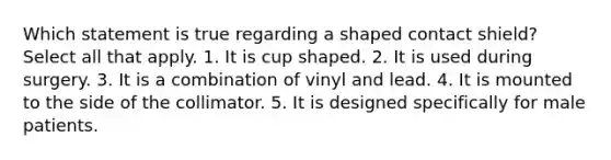 Which statement is true regarding a shaped contact shield? Select all that apply. 1. It is cup shaped. 2. It is used during surgery. 3. It is a combination of vinyl and lead. 4. It is mounted to the side of the collimator. 5. It is designed specifically for male patients.