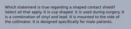 Which statement is true regarding a shaped contact shield? Select all that apply. It is cup shaped. It is used during surgery. It is a combination of vinyl and lead. It is mounted to the side of the collimator. It is designed specifically for male patients.