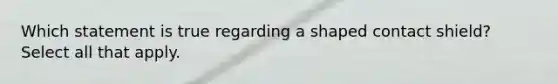 Which statement is true regarding a shaped contact shield? Select all that apply.