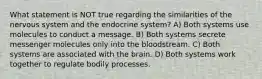 What statement is NOT true regarding the similarities of the nervous system and the endocrine system? A) Both systems use molecules to conduct a message. B) Both systems secrete messenger molecules only into the bloodstream. C) Both systems are associated with the brain. D) Both systems work together to regulate bodily processes.