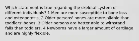 Which statement is true regarding the skeletal system of different individuals? 1 Men are more susceptible to bone loss and osteoporosis. 2 Older persons' bones are more pliable than toddlers' bones. 3 Older persons are better able to withstand falls than toddlers. 4 Newborns have a larger amount of cartilage and are highly flexible.